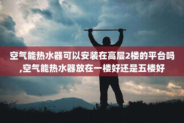 空气能热水器可以安装在高层2楼的平台吗,空气能热水器放在一楼好还是五楼好