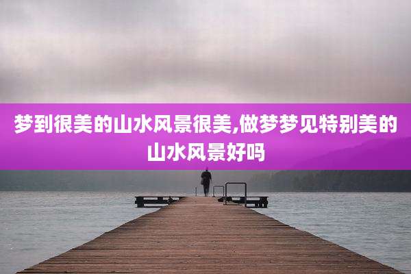 梦到很美的山水风景很美,做梦梦见特别美的山水风景好吗
