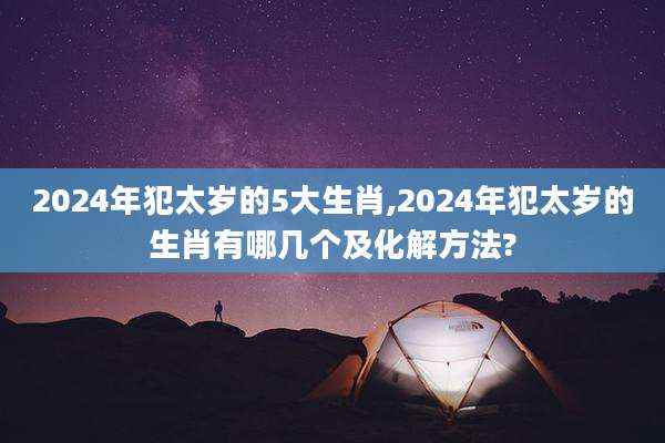 2024年犯太岁的5大生肖,2024年犯太岁的生肖有哪几个及化解方法?