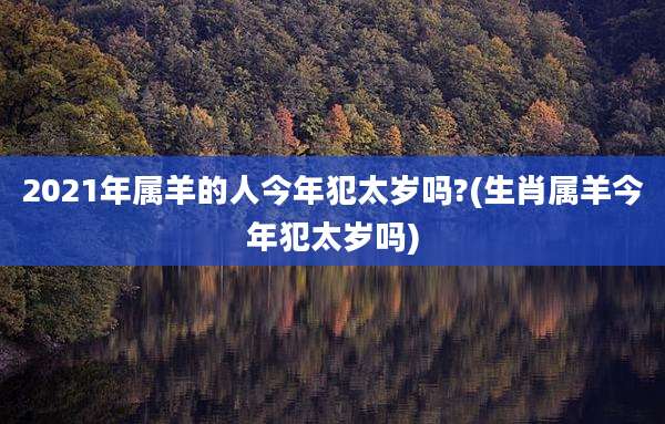 2021年属羊的人今年犯太岁吗?(生肖属羊今年犯太岁吗)