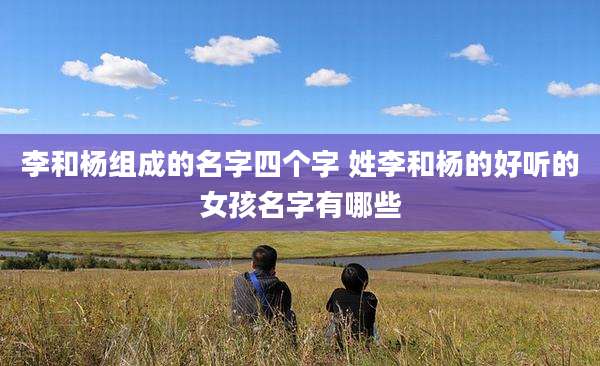 李和杨组成的名字四个字 姓李和杨的好听的女孩名字有哪些