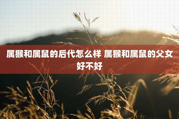 属猴和属鼠的后代怎么样 属猴和属鼠的父女好不好