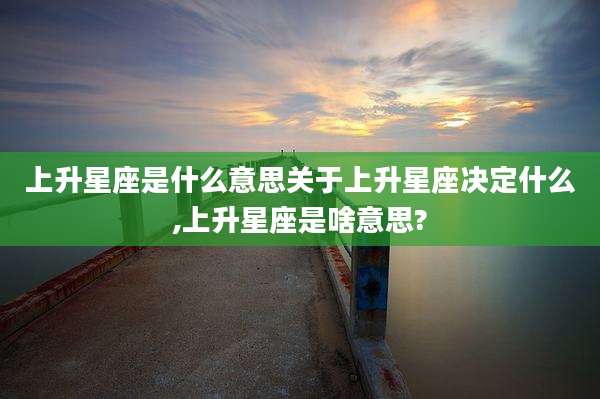 上升星座是什么意思关于上升星座决定什么,上升星座是啥意思?