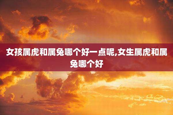 女孩属虎和属兔哪个好一点呢,女生属虎和属兔哪个好