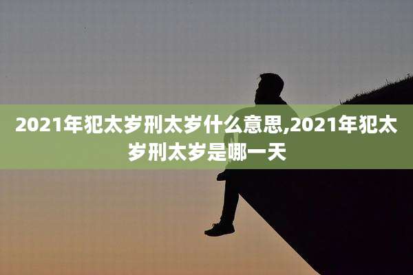 2021年犯太岁刑太岁什么意思,2021年犯太岁刑太岁是哪一天