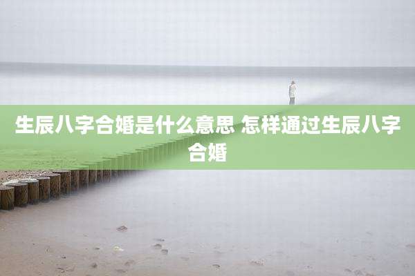 生辰八字合婚是什么意思 怎样通过生辰八字合婚