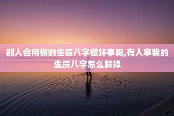 别人会用你的生辰八字做坏事吗,有人拿我的生辰八字怎么解掉