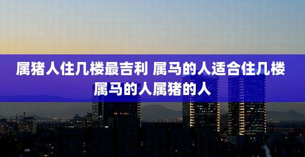 属猪人住几楼最吉利 属马的人适合住几楼 属马的人属猪的人