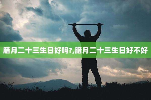 腊月二十三生日好吗?,腊月二十三生日好不好