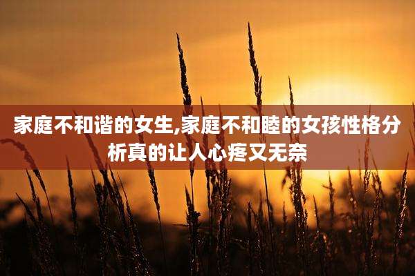 家庭不和谐的女生,家庭不和睦的女孩性格分析真的让人心疼又无奈