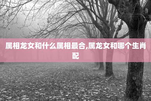 属相龙女和什么属相最合,属龙女和哪个生肖配