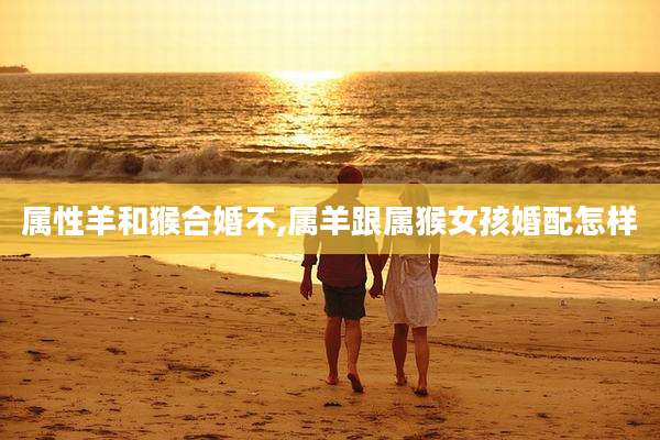 属性羊和猴合婚不,属羊跟属猴女孩婚配怎样