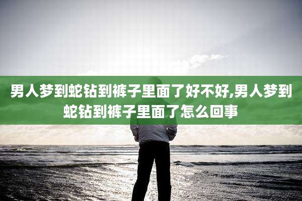 男人梦到蛇钻到裤子里面了好不好,男人梦到蛇钻到裤子里面了怎么回事