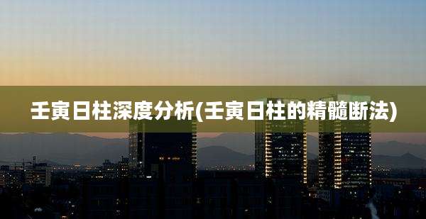 壬寅日柱深度分析(壬寅日柱的精髓断法)