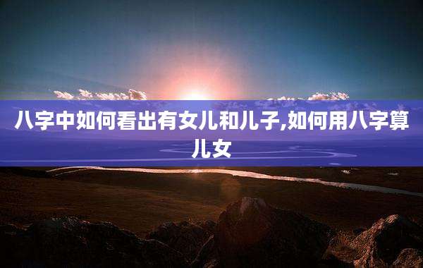 八字中如何看出有女儿和儿子,如何用八字算儿女