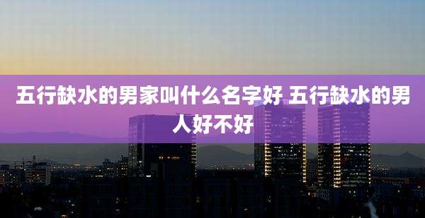 五行缺水的男家叫什么名字好 五行缺水的男人好不好
