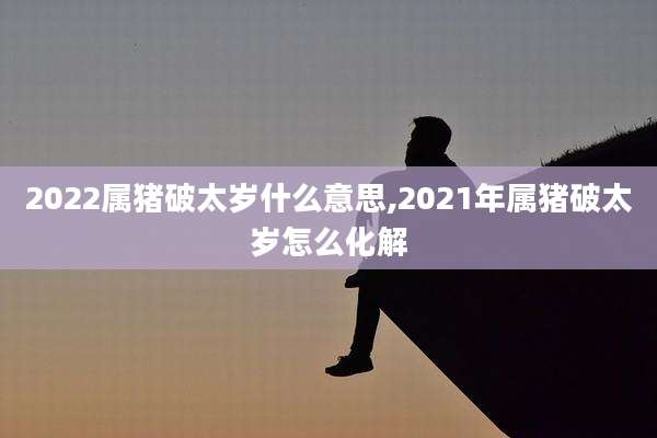 2022属猪破太岁什么意思,2021年属猪破太岁怎么化解
