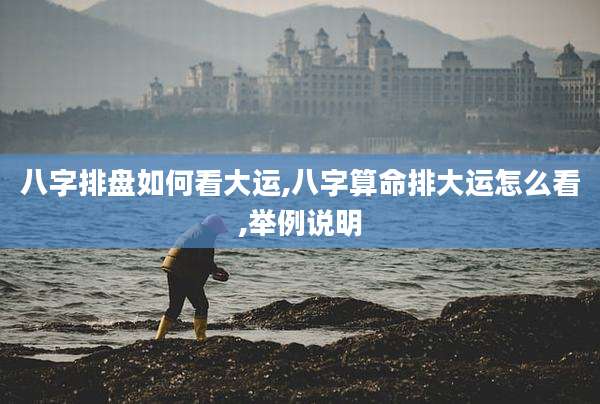 八字排盘如何看大运,八字算命排大运怎么看,举例说明
