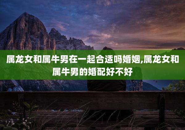 属龙女和属牛男在一起合适吗婚姻,属龙女和属牛男的婚配好不好