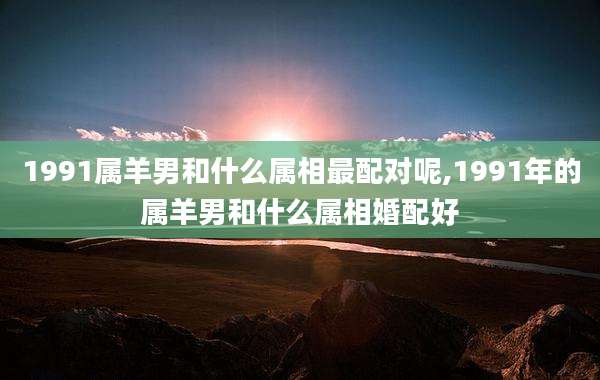 1991属羊男和什么属相最配对呢,1991年的属羊男和什么属相婚配好