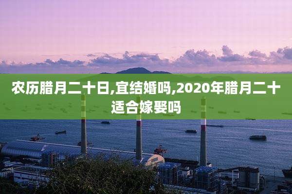 农历腊月二十日,宜结婚吗,2020年腊月二十适合嫁娶吗
