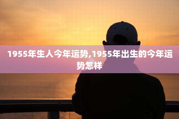 1955年生人今年运势,1955年出生的今年运势怎样