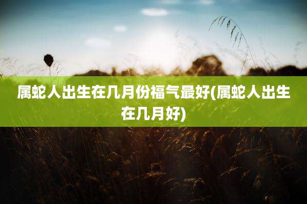 属蛇人出生在几月份福气最好(属蛇人出生在几月好)