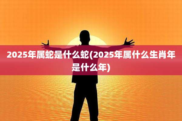 2025年属蛇是什么蛇(2025年属什么生肖年是什么年)