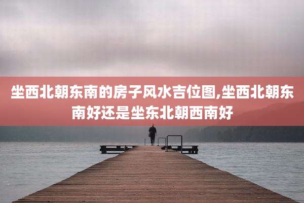 坐西北朝东南的房子风水吉位图,坐西北朝东南好还是坐东北朝西南好