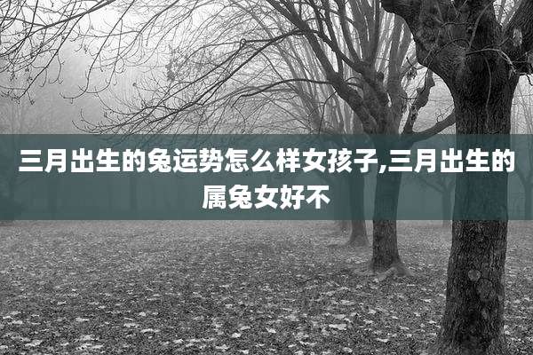 三月出生的兔运势怎么样女孩子,三月出生的属兔女好不
