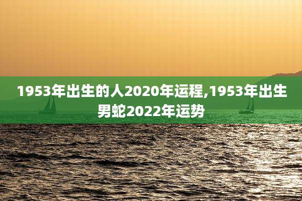 1953年出生的人2020年运程,1953年出生男蛇2022年运势