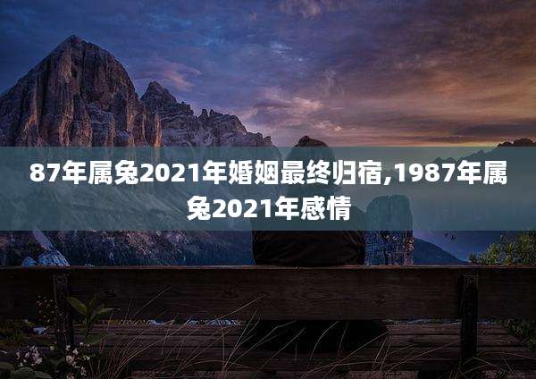 87年属兔2021年婚姻最终归宿,1987年属兔2021年感情