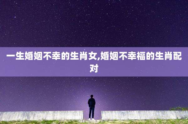 一生婚姻不幸的生肖女,婚姻不幸福的生肖配对
