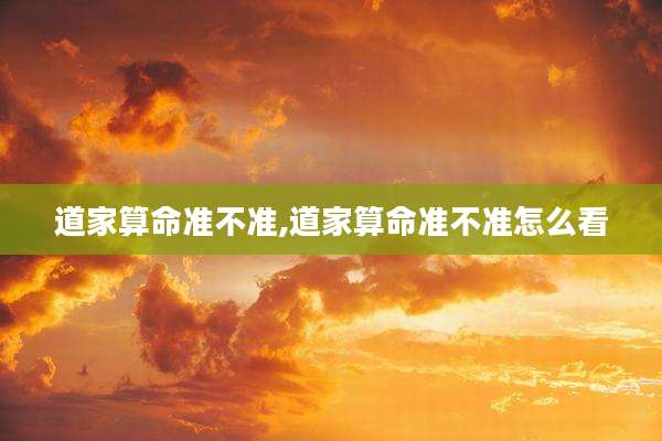 道家算命准不准,道家算命准不准怎么看