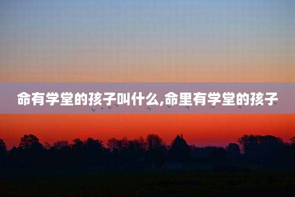 命有学堂的孩子叫什么,命里有学堂的孩子
