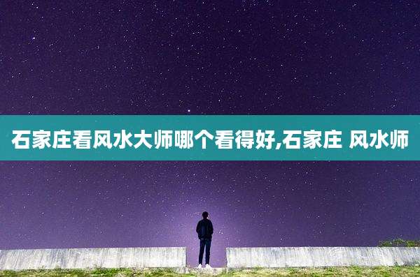 石家庄看风水大师哪个看得好,石家庄 风水师