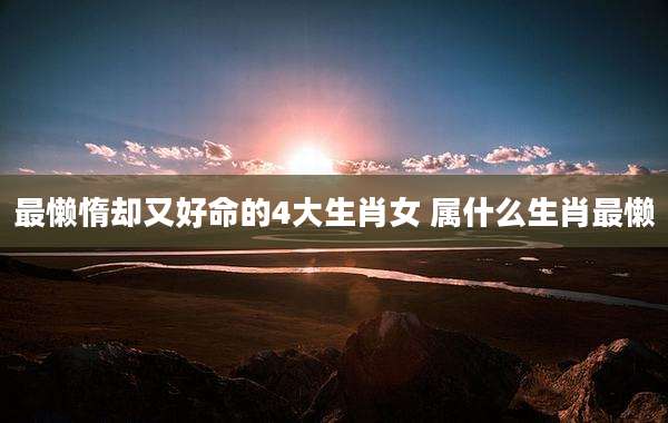 最懒惰却又好命的4大生肖女 属什么生肖最懒
