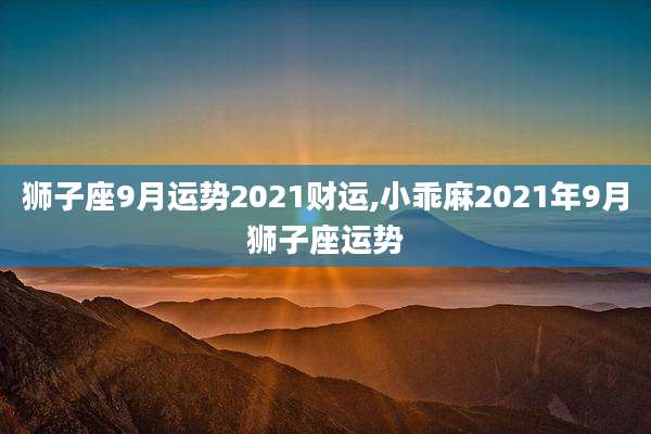 狮子座9月运势2021财运,小乖麻2021年9月狮子座运势