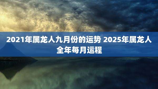 2021年属龙人九月份的运势 2025年属龙人全年每月运程