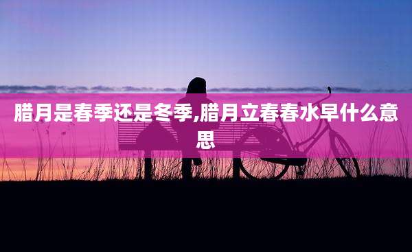 腊月是春季还是冬季,腊月立春春水早什么意思