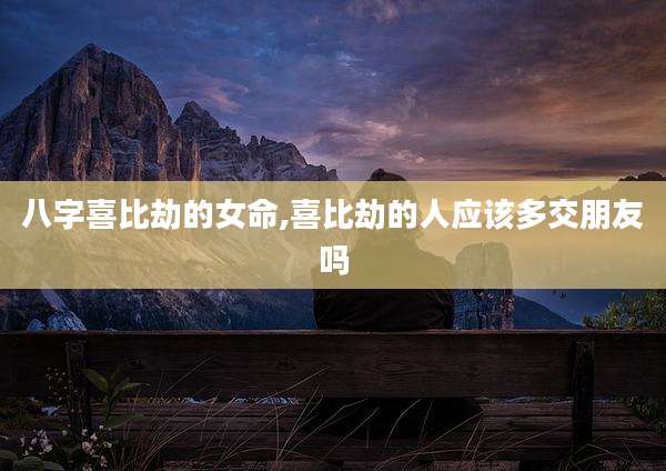 八字喜比劫的女命,喜比劫的人应该多交朋友吗