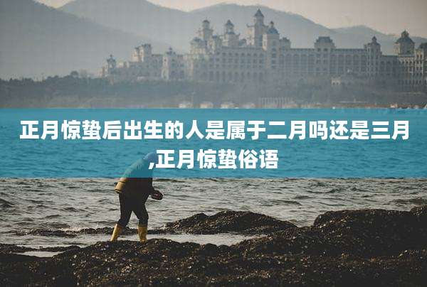 正月惊蛰后出生的人是属于二月吗还是三月,正月惊蛰俗语