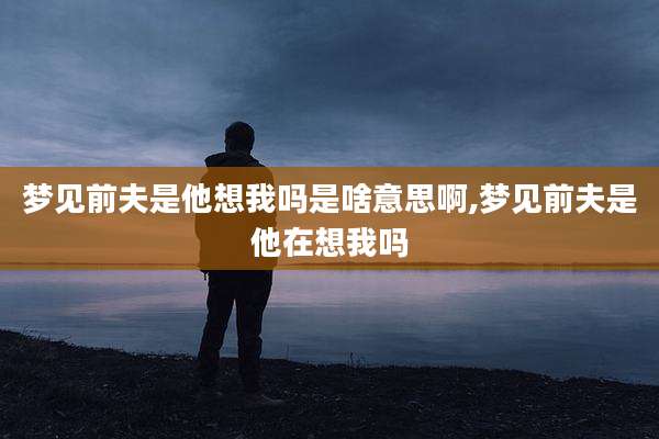 梦见前夫是他想我吗是啥意思啊,梦见前夫是他在想我吗