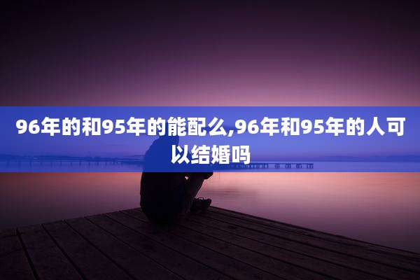96年的和95年的能配么,96年和95年的人可以结婚吗