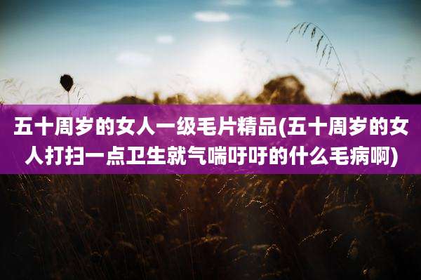五十周岁的女人一级毛片精品(五十周岁的女人打扫一点卫生就气喘吁吁的什么毛病啊)