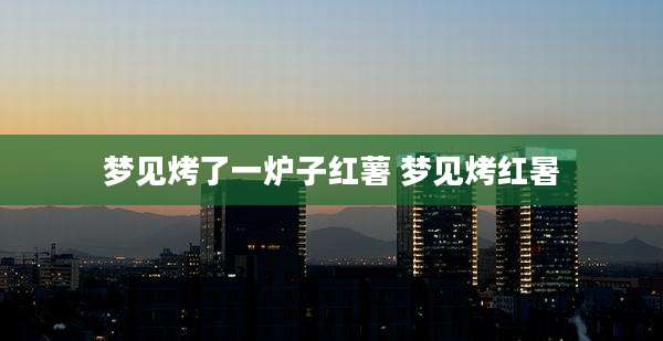 梦见烤了一炉子红薯 梦见烤红暑