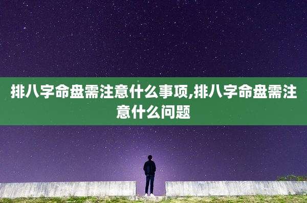 排八字命盘需注意什么事项,排八字命盘需注意什么问题