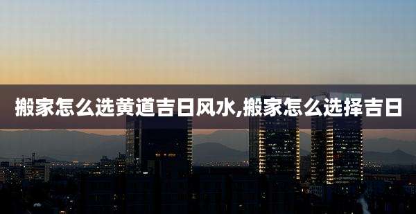 搬家怎么选黄道吉日风水,搬家怎么选择吉日