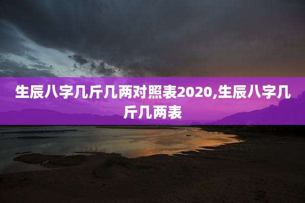 生辰八字几斤几两对照表2020,生辰八字几斤几两表
