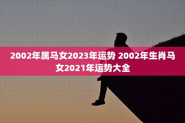2002年属马女2023年运势 2002年生肖马女2021年运势大全